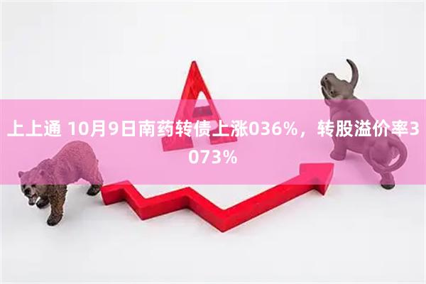 上上通 10月9日南药转债上涨036%，转股溢价率3073%