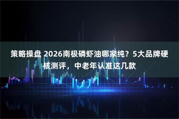 策略操盘 2026南极磷虾油哪家纯？5大品牌硬核测评，中老年认准这几款