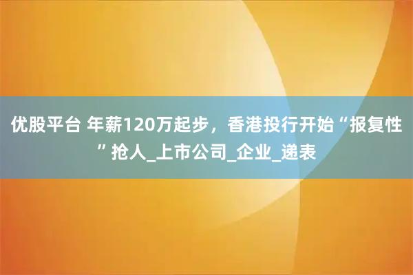 优股平台 年薪120万起步，香港投行开始“报复性”抢人_上市公司_企业_递表
