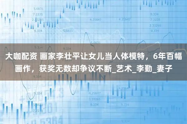 大咖配资 画家李壮平让女儿当人体模特，6年百幅画作，获奖无数却争议不断_艺术_李勤_妻子