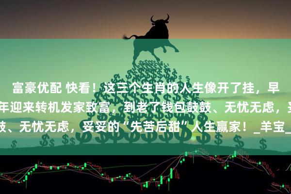 富豪优配 快看！这三个生肖的人生像开了挂，早年忙忙碌碌攒经验，中年迎来转机发家致富，到老了钱包鼓鼓、无忧无虑，妥妥的“先苦后甜”人生赢家！_羊宝_生活_日子