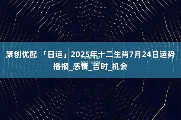 聚创优配 「日运」2025年十二生肖7月24日运势播报_感情_吉时_机会