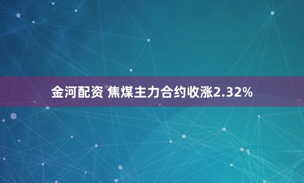 金河配资 焦煤主力合约收涨2.32%