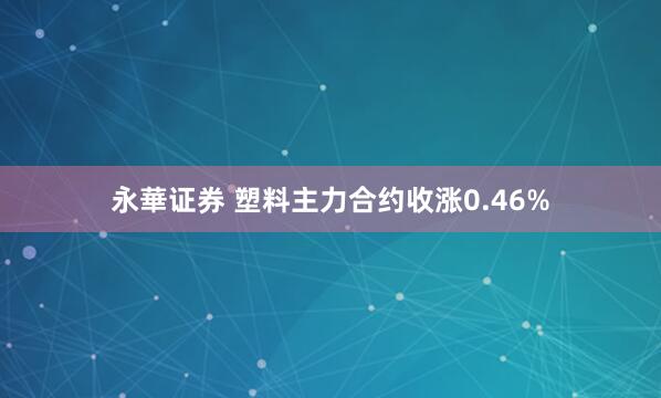 永華证券 塑料主力合约收涨0.46%