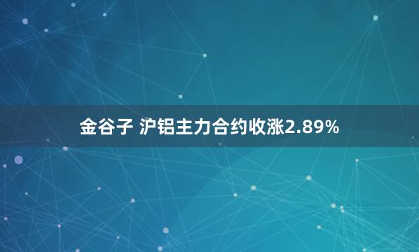 金谷子 沪铝主力合约收涨2.89%