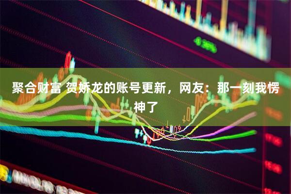 聚合财富 贺娇龙的账号更新，网友：那一刻我愣神了