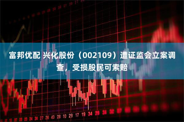 富邦优配 兴化股份（002109）遭证监会立案调查，受损股民可索赔