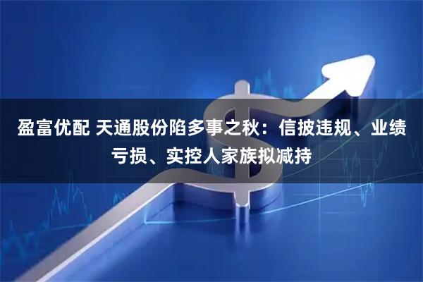 盈富优配 天通股份陷多事之秋：信披违规、业绩亏损、实控人家族拟减持