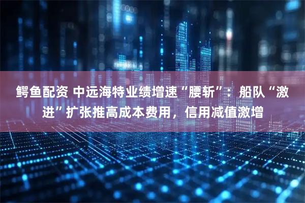鳄鱼配资 中远海特业绩增速“腰斩”：船队“激进”扩张推高成本费用，信用减值激增