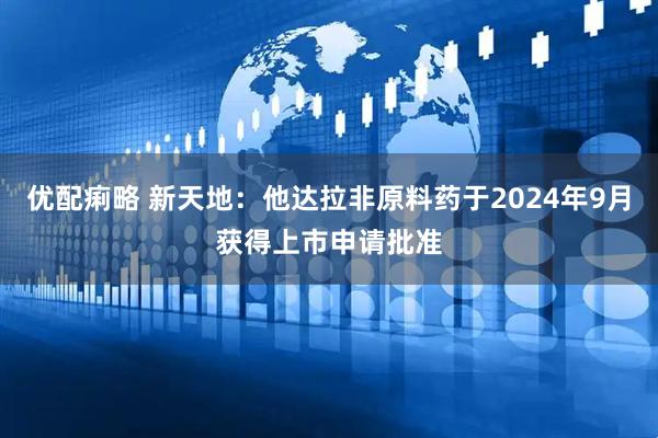 优配痢略 新天地：他达拉非原料药于2024年9月获得上市申请批准