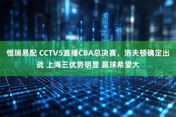 恒瑞易配 CCTV5直播CBA总决赛，洛夫顿确定出战 上海三优势明显 赢球希望大