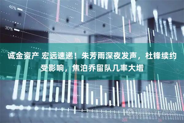 诚金资产 宏远速递！朱芳雨深夜发声，杜锋续约受影响，焦泊乔留队几率大增