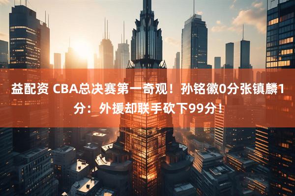 益配资 CBA总决赛第一奇观！孙铭徽0分张镇麟1分：外援却联手砍下99分！