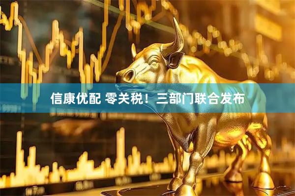 信康优配 零关税！三部门联合发布