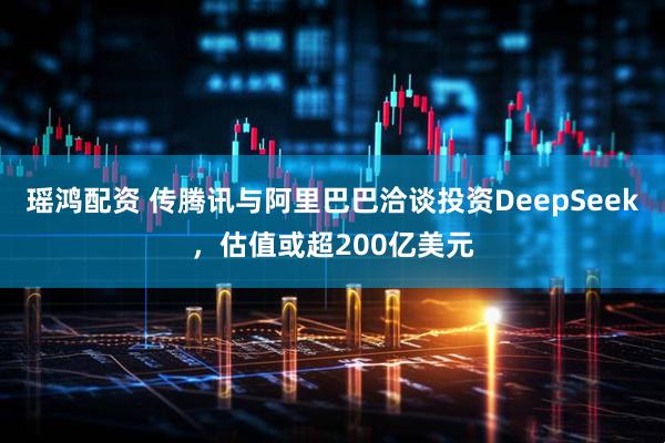 瑶鸿配资 传腾讯与阿里巴巴洽谈投资DeepSeek，估值或超200亿美元