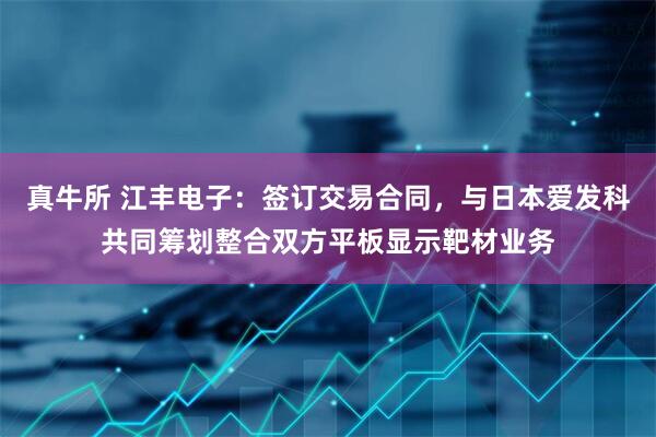 真牛所 江丰电子：签订交易合同，与日本爱发科共同筹划整合双方平板显示靶材业务