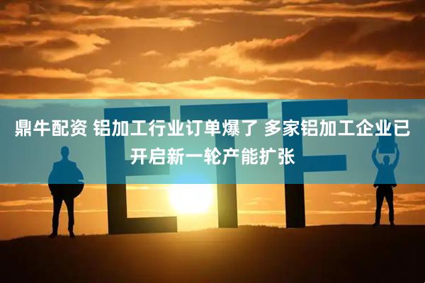 鼎牛配资 铝加工行业订单爆了 多家铝加工企业已开启新一轮产能扩张