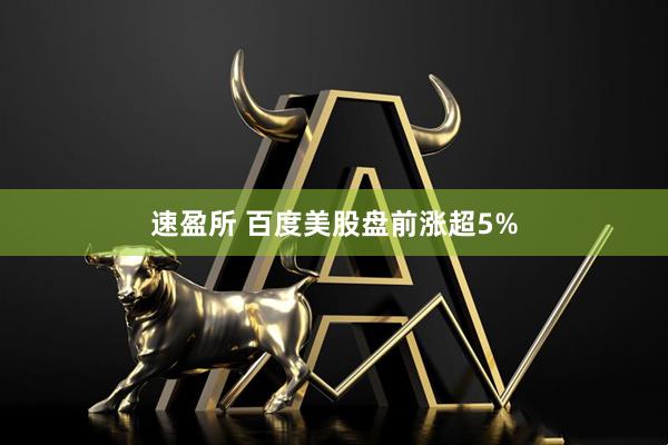 速盈所 百度美股盘前涨超5%