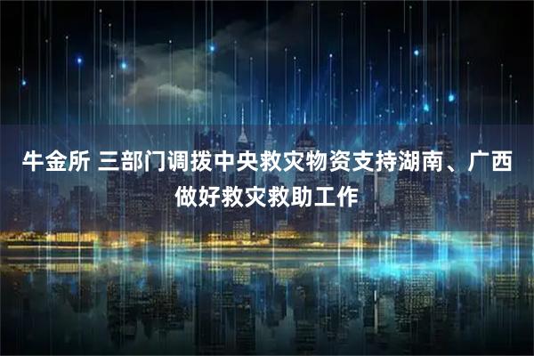 牛金所 三部门调拨中央救灾物资支持湖南、广西做好救灾救助工作