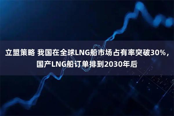 立盟策略 我国在全球LNG船市场占有率突破30%，国产LNG船订单排到2030年后