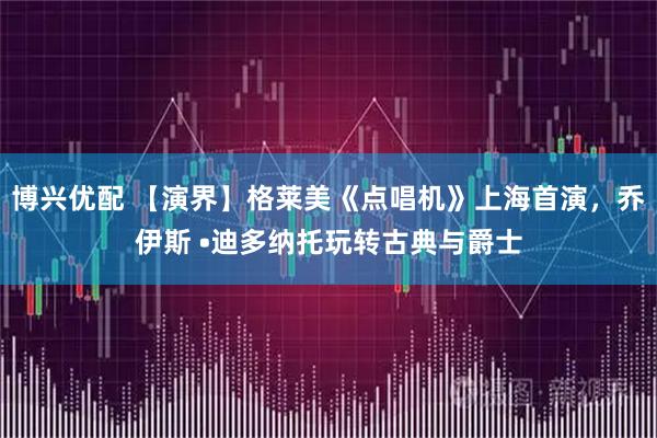 博兴优配 【演界】格莱美《点唱机》上海首演，乔伊斯 •迪多纳托玩转古典与爵士
