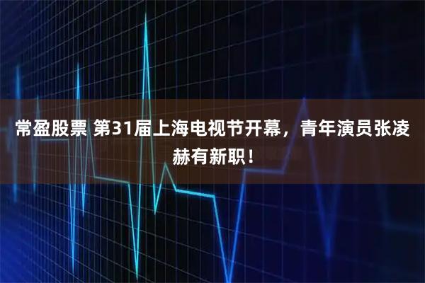 常盈股票 第31届上海电视节开幕，青年演员张凌赫有新职！