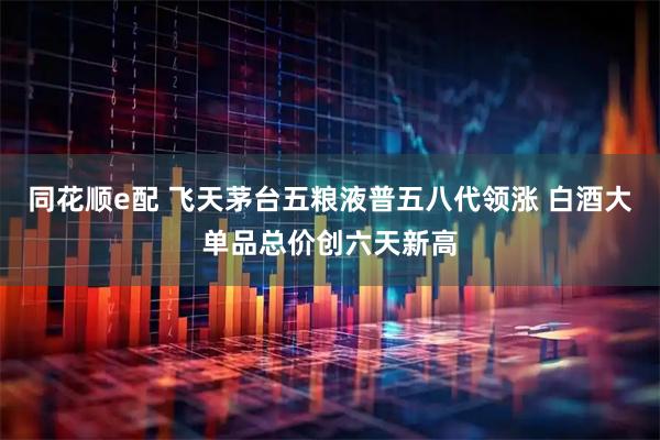同花顺e配 飞天茅台五粮液普五八代领涨 白酒大单品总价创六天新高