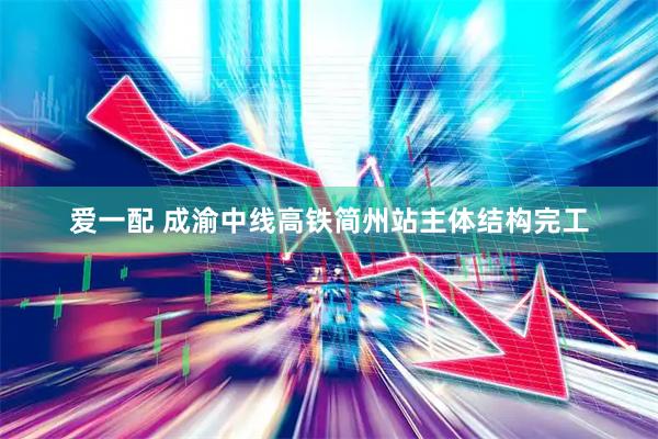 爱一配 成渝中线高铁简州站主体结构完工