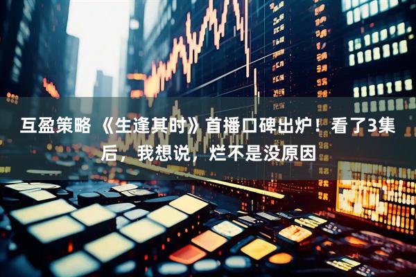 互盈策略 《生逢其时》首播口碑出炉！看了3集后，我想说，烂不是没原因